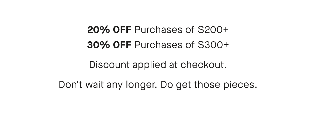 20% OFF Purchases of $200+ 30% OFF Purchases of $300+ Don't wait any longer. Do get those pieces.