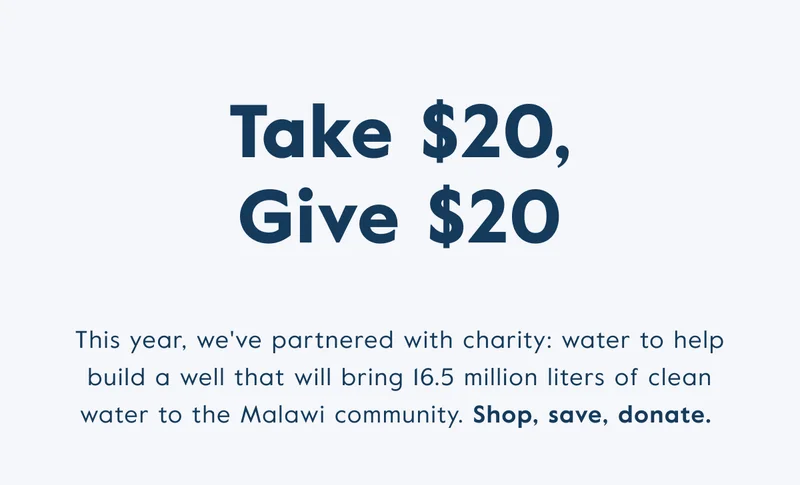 Take $20, give $20! This year, we've partnered with charity: water to help build a well that will bring 16/5 million liters of clean water to the Malawi community. Shop, save, donate.