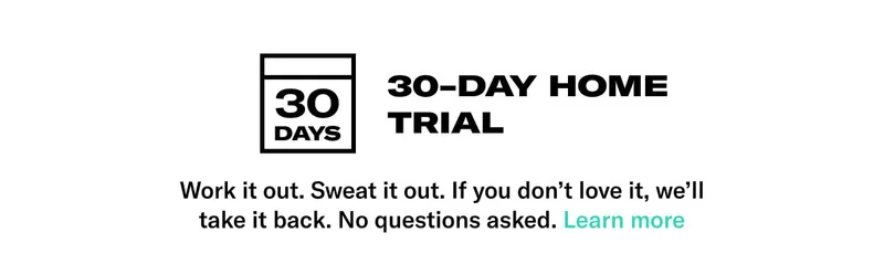 30-Day Home Trial. Body: Work it out. Sweat it out. If you don&rsquo;t love it, we&rsquo;ll take it back. No questions asked. CTA: Learn More