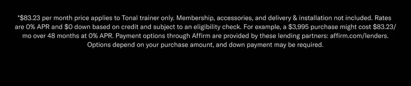 *$83.23 per month price applies to Tonal trainer only. Membership, accessories, and delivery & installation not included. Rates are 0% APR and $0 down based on credit and subject to an eligibility check. For example, a $3,995 purchase might cost $83.23/mo over 48 months at 0% APR. Payment options through Affirm are provided by these lending partners: affirm.com/lenders. Options depend on your purchase amount, and down payment may be required.