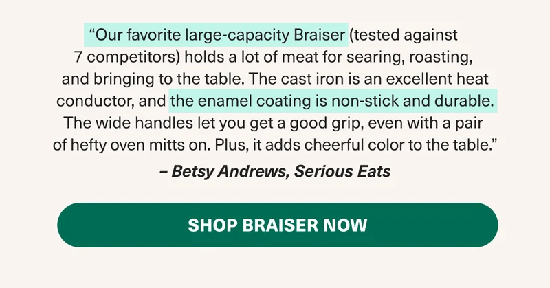 "Our favorite large-capacity Braiser. - Betsy Answers, Serious Eats. Shop the Braiser Now!