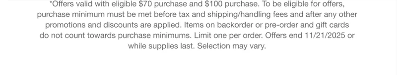 *Offers valid with eligible $70 purchase and $100 purchase. To be eligible for offers, purchase minimum must be met before tax and shipping/handling fees and after any other promotions and discounts are applied. Items on backorder or pre-order and gift cards do not count towards purchase minimums. Limit one per order. Offers end 11/22/2025 or while supplies last. Selection may vary.