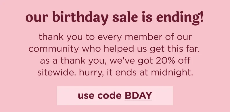 our birthday sale is ending! thank you to every member of our community who helped us get this far.  as a thank you, we've got 20% off sitewide. hurry, it ends at midnight.