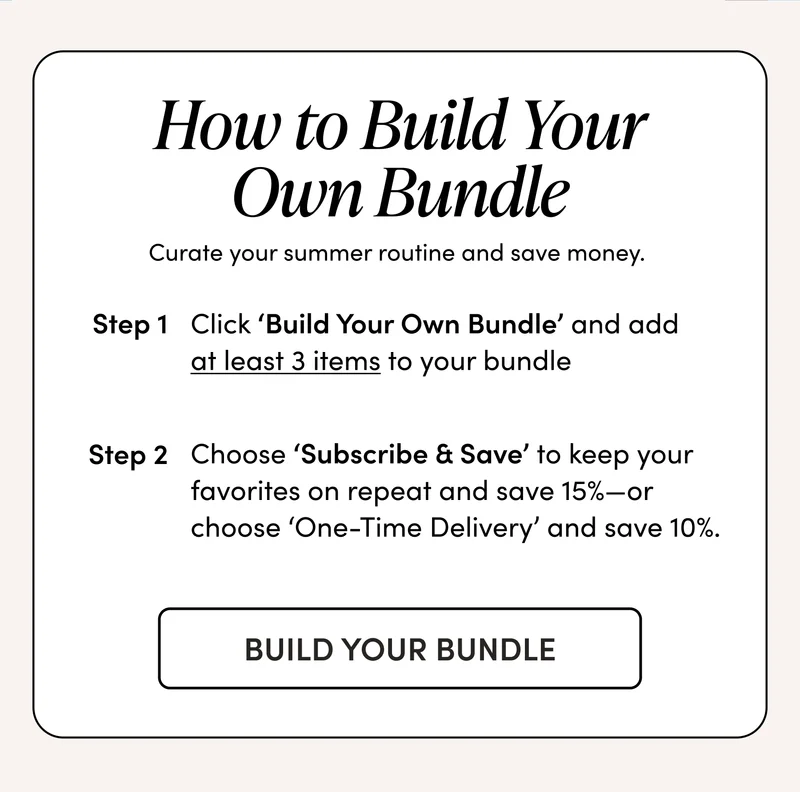 How to Build Your Own Bundle     Curate your summer routine and save money.   Step 1: Click ‘Build Your Own Bundle’ and add at least 3 items to your bundle    Step 2: Choose ‘Subscribe & Save’ to keep your favorites on repeat and save 15%—or choose ‘One-Time Delivery’ and save 10%.