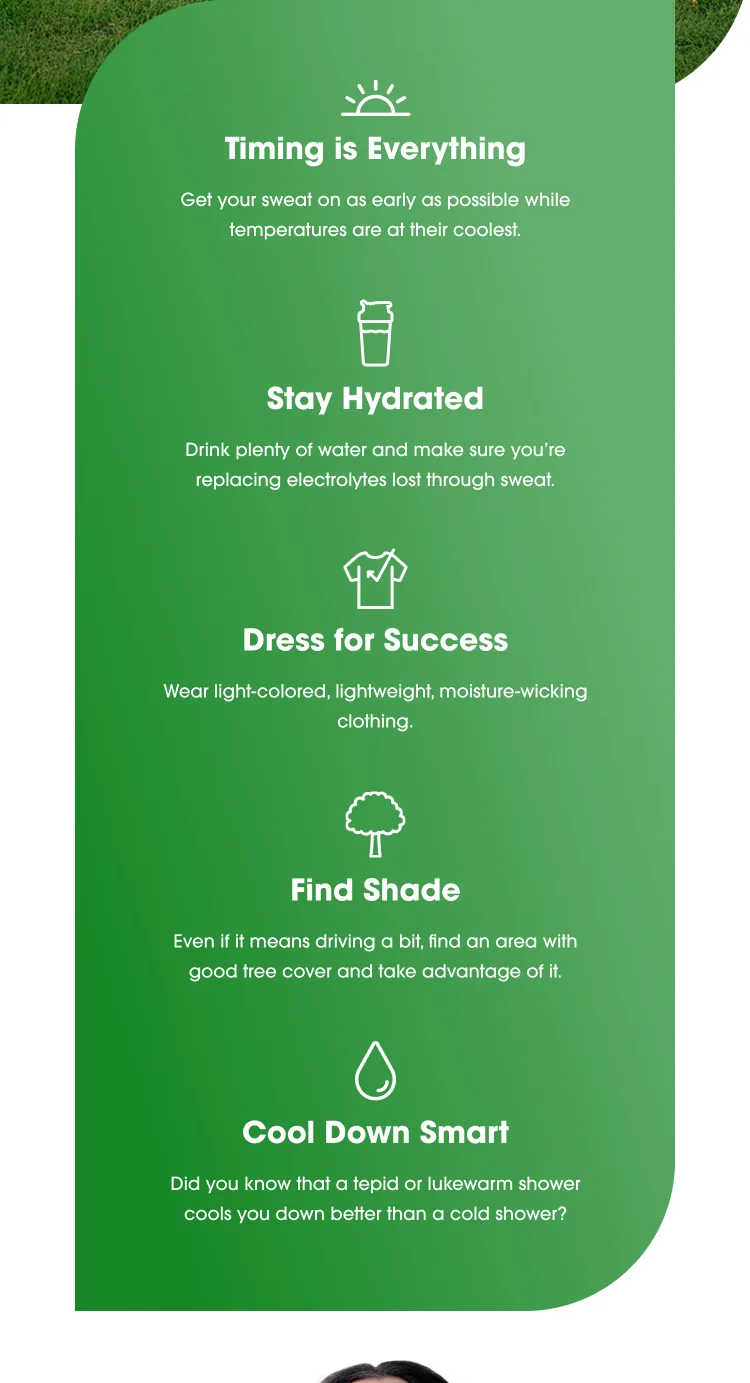 Tips for Staying Cool While Exercising in Hot Weather: Timing is Everything Exercise early when temperatures are coolest. Stay Hydrated Drink plenty of water and replace lost electrolytes. Dress for Success Wear light-colored, lightweight, moisture-wicking clothing. Find Shade Look for areas with good tree cover to stay cool. Cool Down Smart Tepid or lukewarm showers are more effective at cooling down than cold showers.