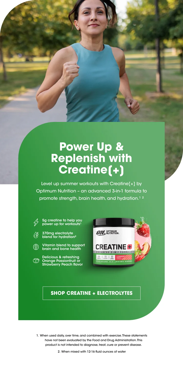 Power Up & Replenish with Creatine(+) Level up summer workouts with Creatine(+) by Optimum Nutrition – an advanced 3-in-1 formula to promote strength, brain health, and hydration. 5g creatine to help you power up for workouts 370mg electrolyte blend for hydration Vitamin blend to support brain and bone health Delicious & refreshing Orange Passionfruit or Strawberry Peach flavor SHOP CREATINE + ELECTROLYTES Disclaimers: When used daily, over time, and combined with exercise. These statements have not been evaluated by the Food and Drug Administration. This product is not intended to diagnose, treat, cure or prevent disease. When mixed with 12–16 fluid ounces of water.