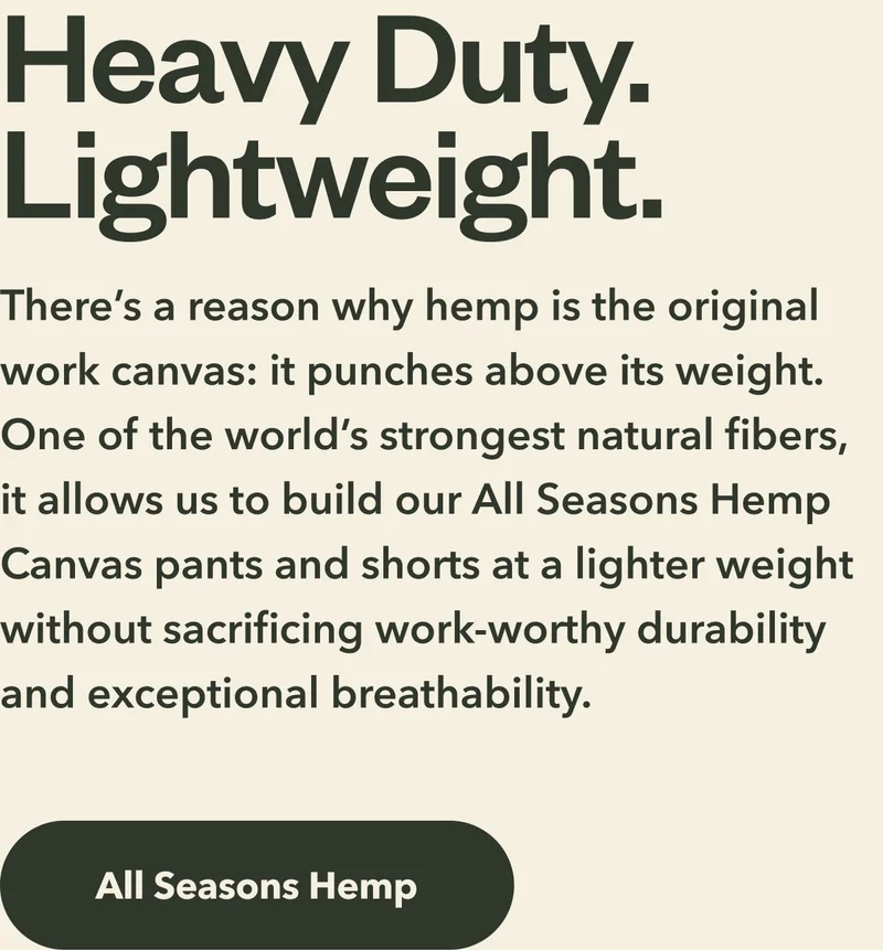 Heavy Duty. Lightweight. There’s a reason why hemp is the original work canvas: it punches above its weight. One of the world’s strongest natural fibers, it allows us to build our All Seasons Hemp Canvas pants and shorts at a lighter weight without sacrificing work-worthy durability and exceptional breathability. Shop All Seasons Hemp.