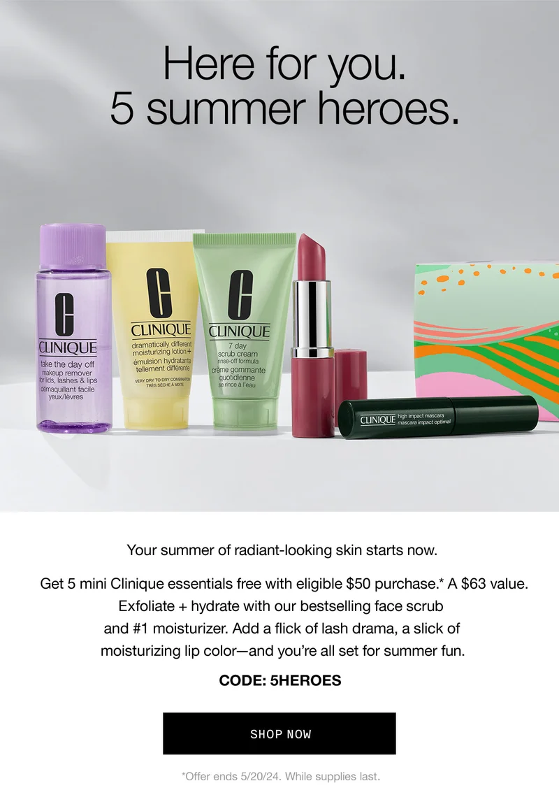 Here for you. 5 summer heroes. Your summer of radiant-looking skin starts now. Get 5 mini Clinique essentials free with eligible $50 purchase.* A $63 value. Exfoliate + hydrate with our bestselling face scrub and #1 moisturizer. Add a flick of lash drama, a slick of moisturizing lip color-and you're all set for summer fun. CODE: discount code SHOP NOW *Offer ends 5/20/24. While supplies last.