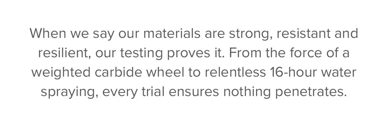 When we say our materials are strong, resistant and resilient, our testing proves it. From the force of a weighted carbide wheel to relentless 16-hour water spraying, every trial ensures nothing penetrates. Exceptional performance isn't the goal—it's the standard.
