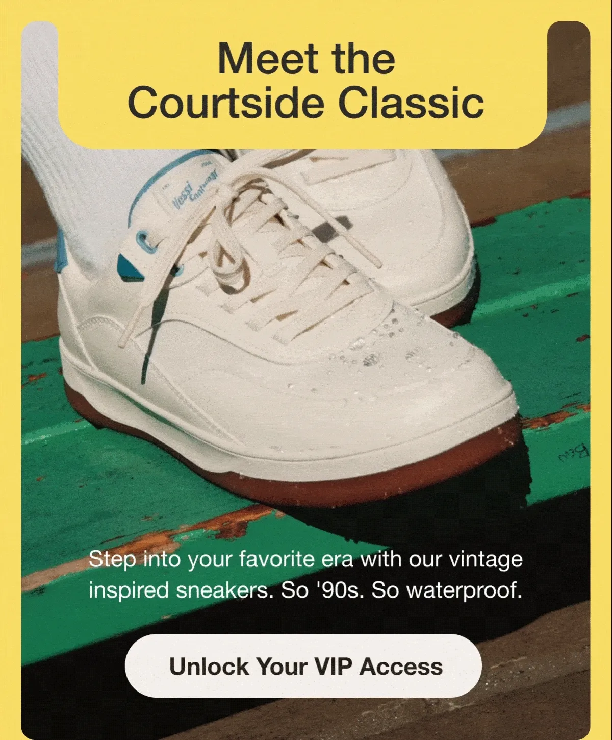 Meet the Courtside Classic. Step into your favorite era with our vintage inspired sneakers.&nbsp;So '90s. So waterproof. Unlock your VIP Access.
