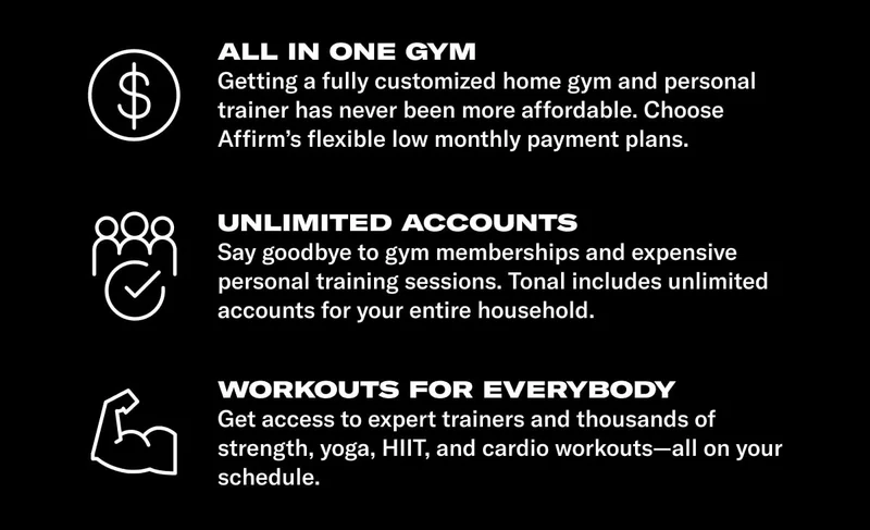All in one gym. BODY: Getting a fully customized home gym and personal trainer has never been more affordable. Choose Affirms flexible low monthly payment plans. HEADLINE: Unlimited Accounts. BODY: Say goodbye to gym memberships and expensive personal training sessions. Tonal includes unlimited accounts for your entire household. HEADLINE: Workouts for everybody. BODY: Get access to expert trainers and thousands of strength, yoga, HIIT, and cardio workouts—all on your schedule.