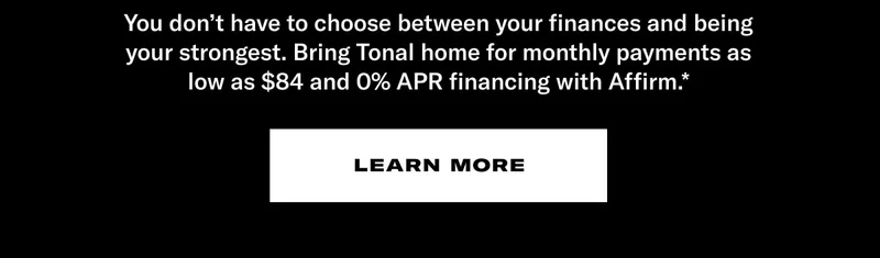 You don’t have to choose between your finances and being your strongest. Bring Tonal home for monthly payments as low as $84 and 0% APR financing with Affirm.*