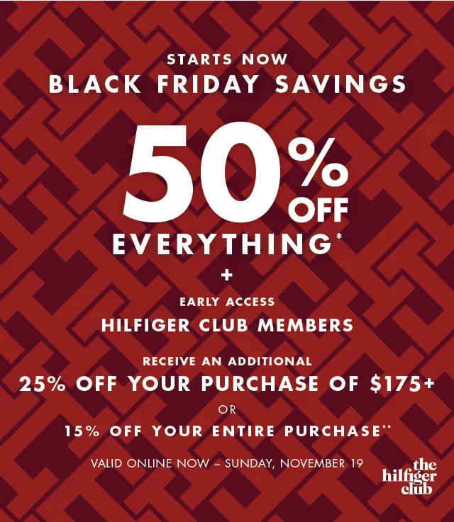 Starts now                                            BLack Friday savings                                            50% off evertything* + Early Access                                            Hilfiger Club Members                                            Receive an additional 25% off your purchase of $175+ or 15% off your entire purchase**                                                                                        Valid online now - Sunday, November 19