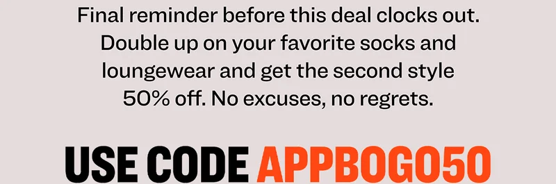 Final reminder before this deal clocks out. Double up on your favorite socks and loungewear and get the second style 50% off. No excuses, no regrets. Use code discount code.