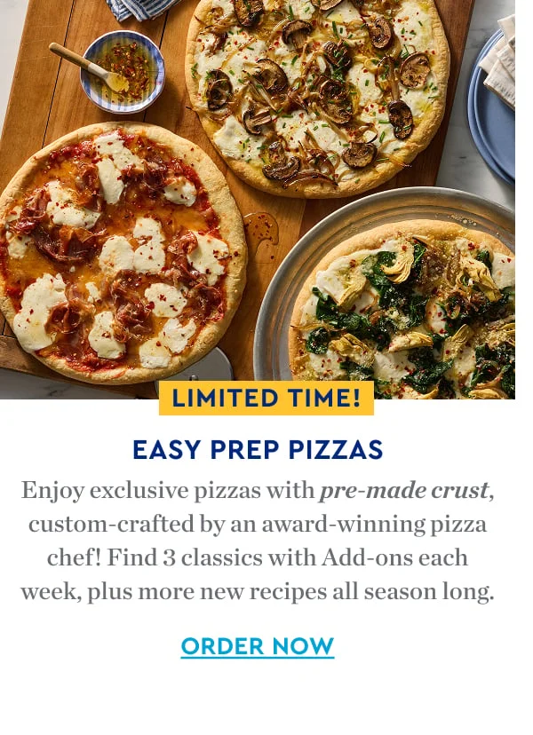 EASY PREP PIZZAS | Enjoy exclusive pizzas with premade crust custom-crafted by an award-winning pizza chef! Find 3 classics with Add-ons each week, plus more new recipes all season long. ORDER NOW