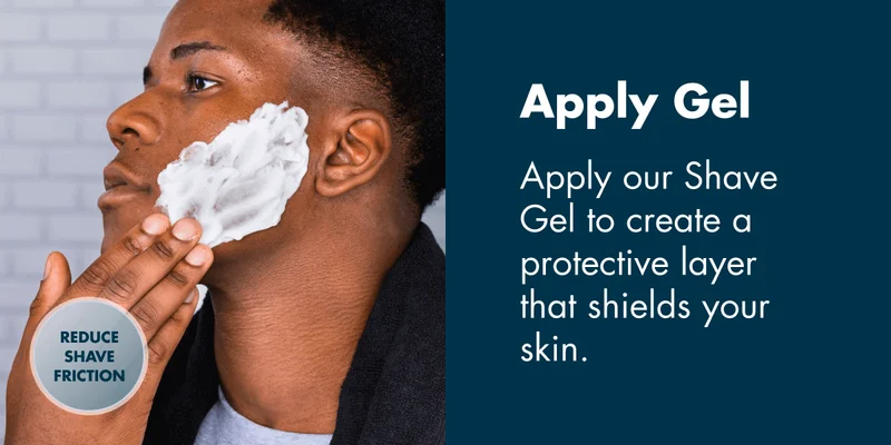 Apply Gel - Apply our Shave Gel to create a protective layer that shields your skin.