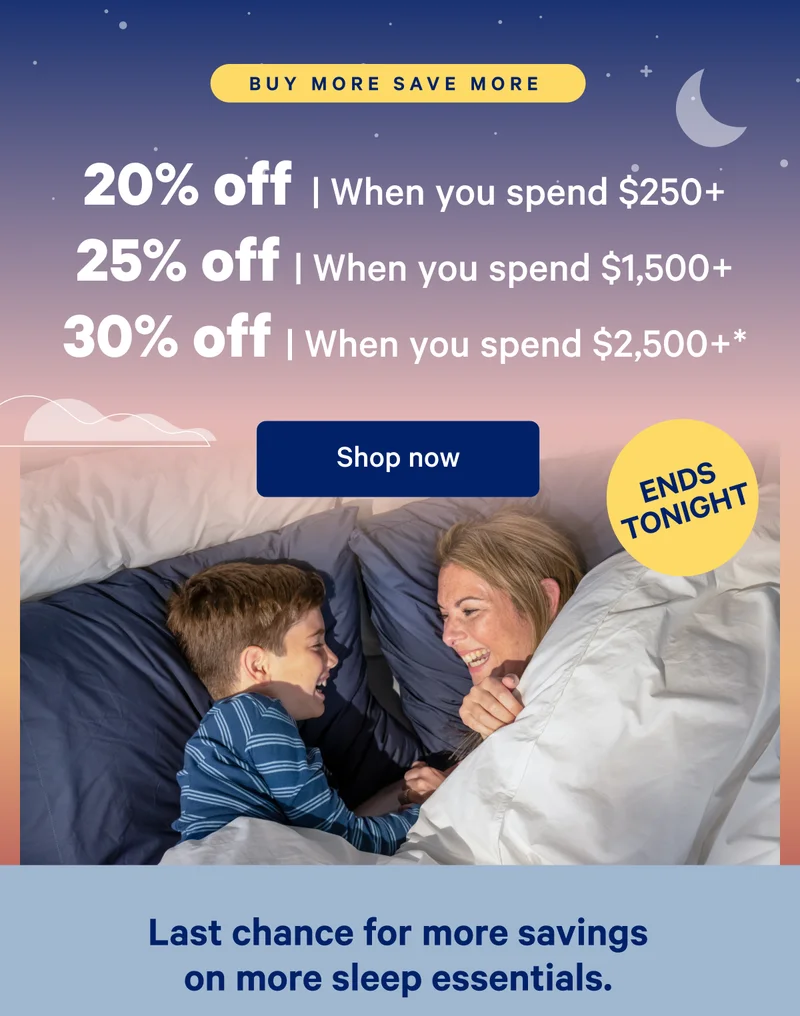 Buy More Save More; 20% off when you spend $250, 25% off when you spend $,1500+; 30% off when you spend $2,500+*; Last chance for more savings on more sleep essentials.