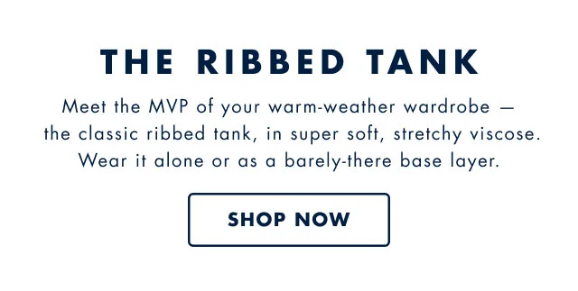 The ribbed tank                                            Meet the MVP of your warm-weather wardrobe - the classic ribbed tank, in super soft, stretchy viscose. Wear it alone or as a barely-there base layer. Shop now