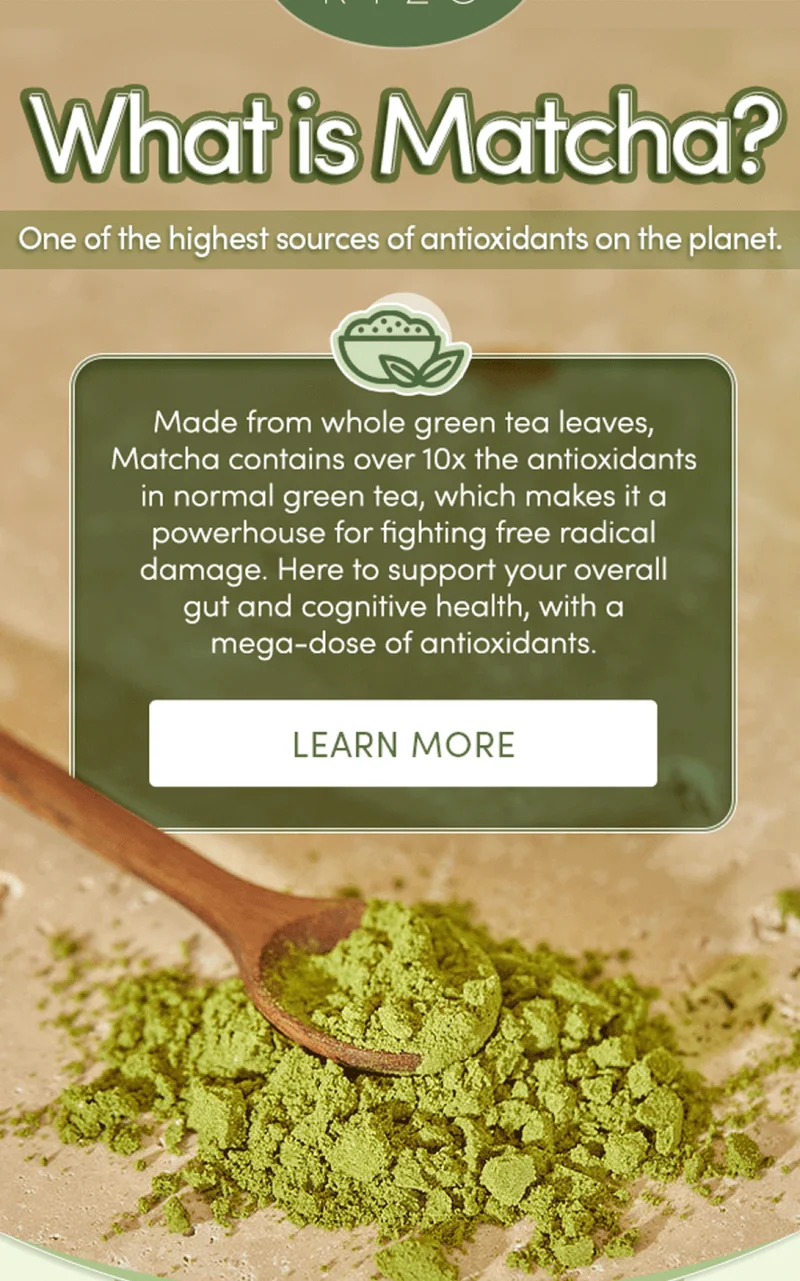 What is Matcha? | One of the highest sources of antioxidants on the planet. | Made from whole green tea leaves, Matcha contains over 10x the antioxidants in normal green tea, which makes it a powerhouse for fighting free radical damage. Here to support your overall gut and cognitive health, with a mega-dose of antioxidants. | Learn More