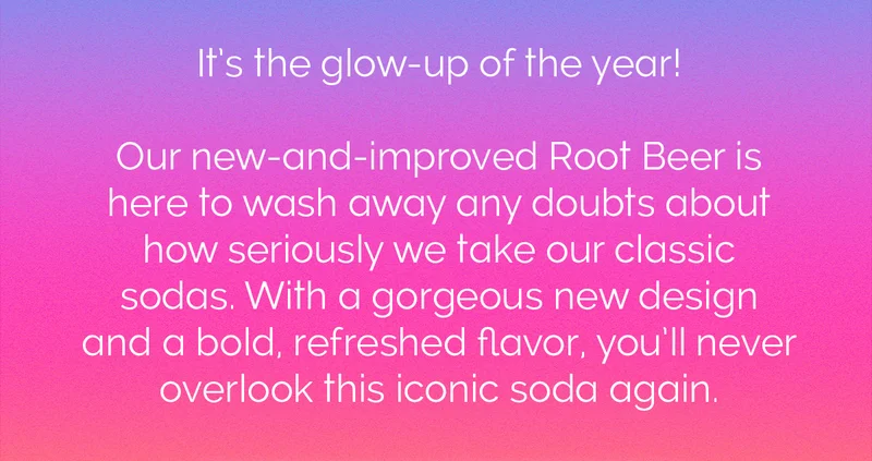 It's the glow-up of the year! Our new-and-improved Root Beer is here to wash away any doubts about how seriously we take our classic sodas. With a gorgeous new design and a bold, refreshed flavor, you'll never overlook this iconic soda again.