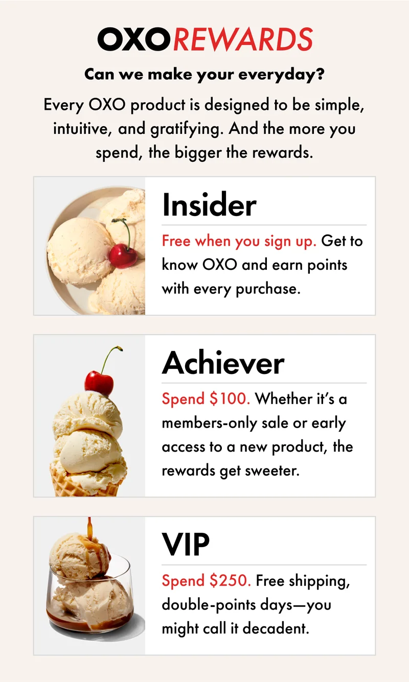 OXO REWARDS  Can we make your everyday? Every OXO product is designed to be simple, intuitive, and gratifying. And the more you spend, the bigger the rewards.