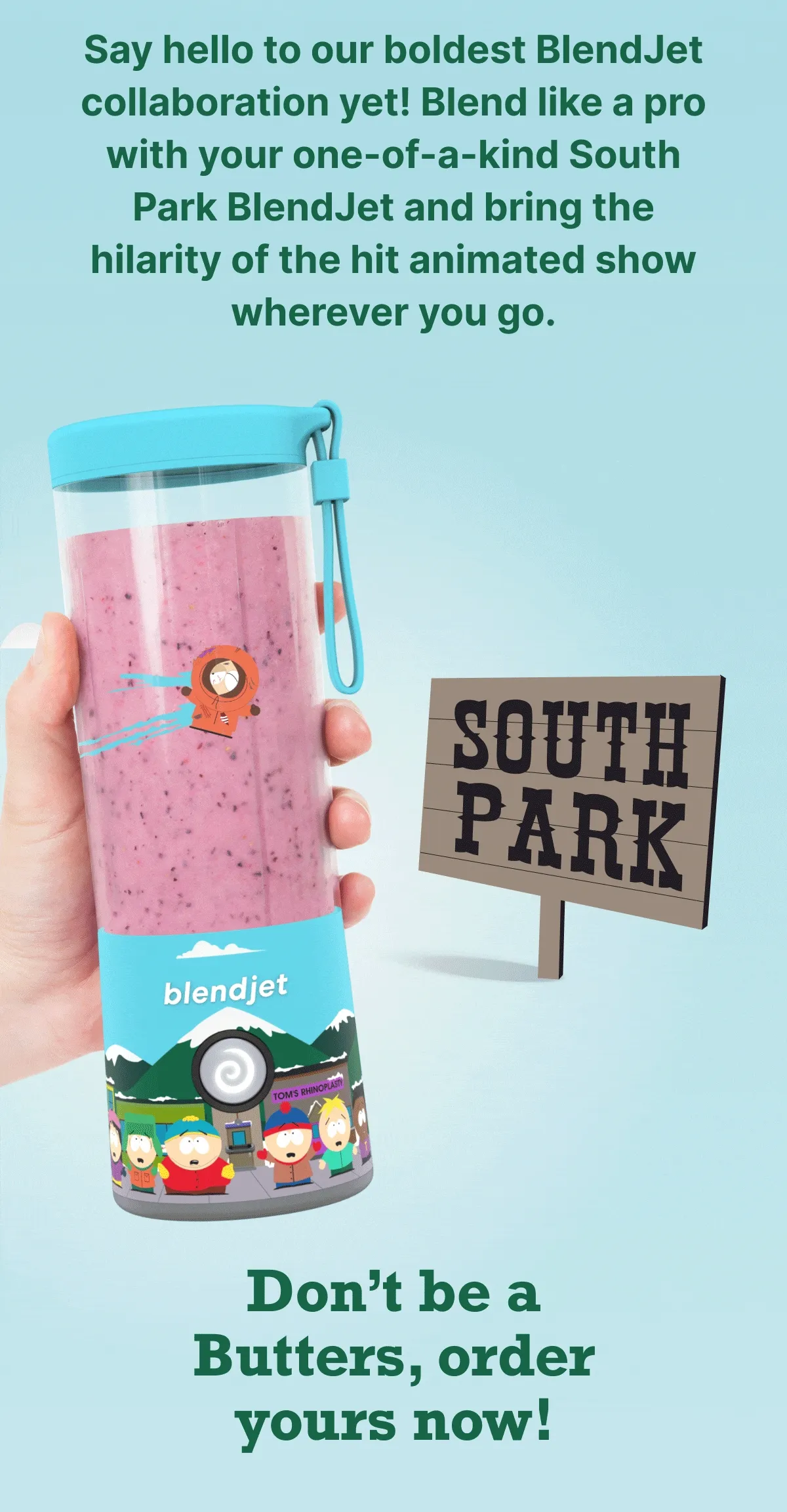 Say hello to our boldest BlendJet collaboration yet! Blend like a pro with your one-of-a-kind South Park BlendJet and bring the hilarity of the hit animated show wherever you go. Don't be a Butters, order yours now!