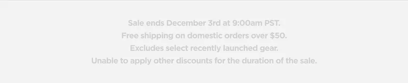 Sale ends December 3rd at 9:00am PST. Free shipping on domestic orders over $50. Excludes select recently launched gear. Unable to apply other discounts for the duration of the sale.