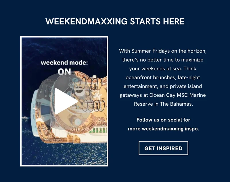 WEEKENDMAXXING STARTS HERE - With Summer Fridays on the horizon, there’s no better time to maximize your 
weekends at sea. Think oceanfront brunches, late‑night entertainment, and private island getaways at Ocean&nbsp;Cay MSC&nbsp;Marine Reserve in The Bahamas. - Follow us on social for more weekendmaxxing inspo. - GET INSPIRED