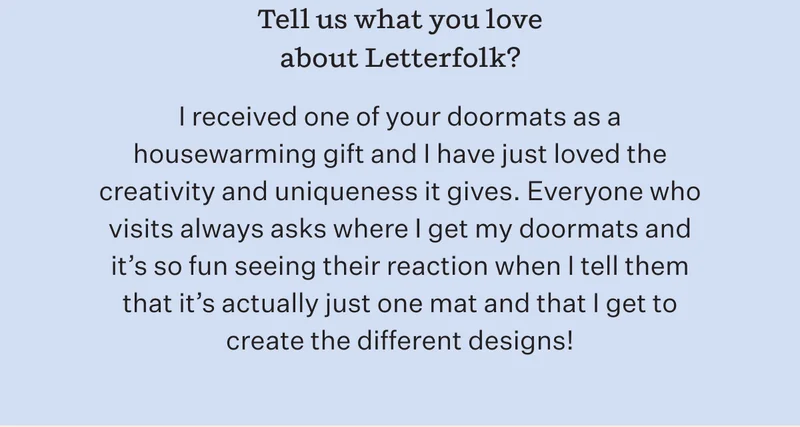 Tell us what you love about Letterfolk? | I received one of your doormats as a housewarming gift and I have just loved the creativity and uniqueness it gives. Everyone who visits always asks where I get my doormats and it's so fun seeing their reaction when I tell them that it's actually just one mat and that I get to create the different designs!