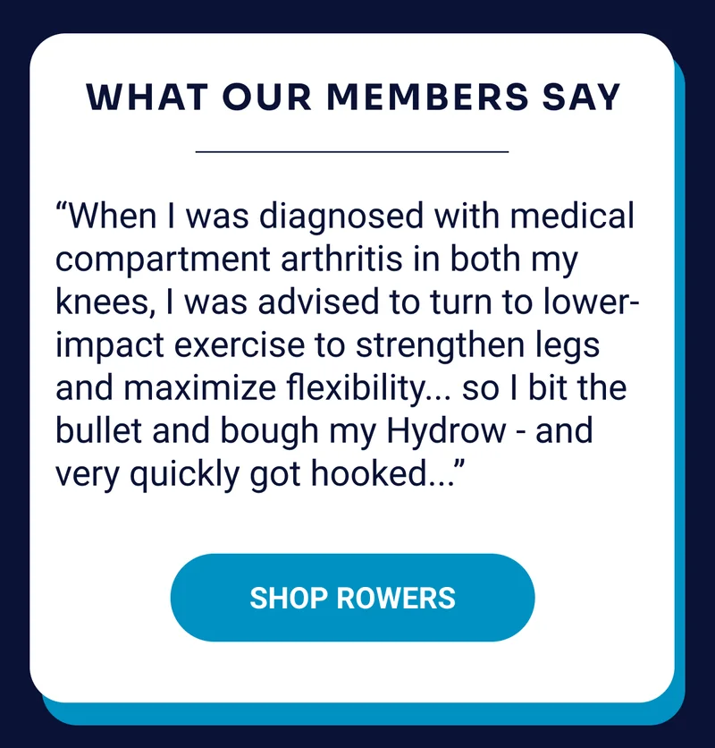 What our members say: “When I was diagnosed with medial compartment arthritis in both my knees, I was advised to turn to lower-impact exercise to strengthen my legs and maximize flexibility...so I bit the bullet and bought my Hydrow—and very quickly got hooked.'' Shop Rowers