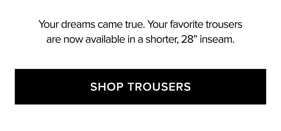 Your dreams came true. Your favorite trousers are now available in a shorter, 28'' inseam. SHOP TROUSERS