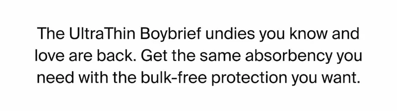 The UltraThin Boybrief undies you know and love are back. Get the same absorbency you need with the bulk-free protection you want.