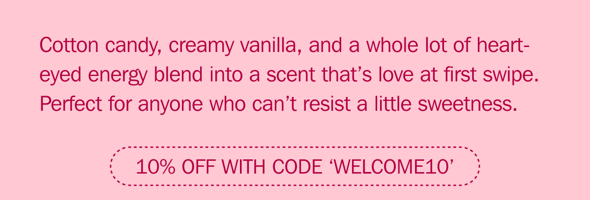 Cotton candy, creamy vanilla, and a whole lot of heart-eyed energy blend into a scent that’s love at first swipe. Perfect for anyone who can’t resist a little sweetness. | 10% OFF WITH CODE ‘WELCOME10’