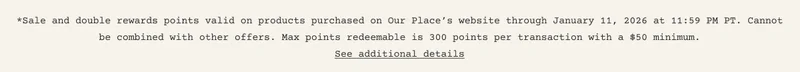 *Sale and double rewards points valid on products purchased on Our Place’s website through January 11, 2026 at 11:59 PM PT. Cannot be combined with other offers. Max points redeemable is 300 points per transaction with a $50 minimum. See additional details