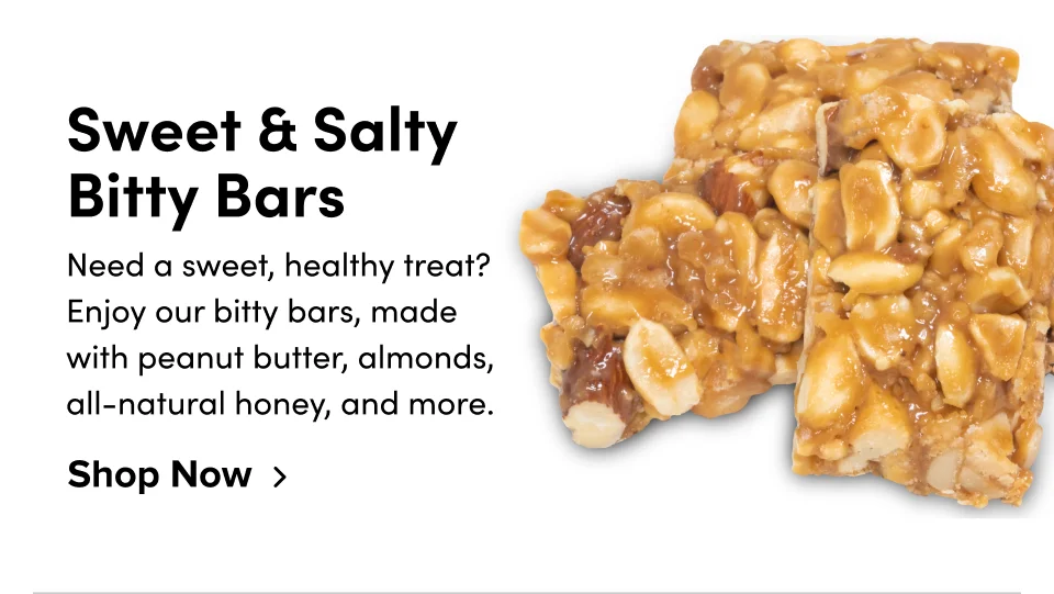 Sweet & Salty Bitty Bars Need a sweet, healthy treat? Enjoy our bitty bars, made with peanut butter, almonds, all-natural honey, and more. Shop Now