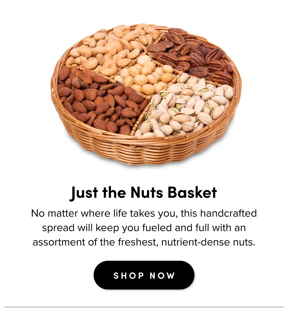 For casual gatherings Just the Nuts Basket No matter where life takes you, this handcrafted spread will keep you fueled and full with an assortment of the freshest, nutrient-dense nuts. SHOP NOW