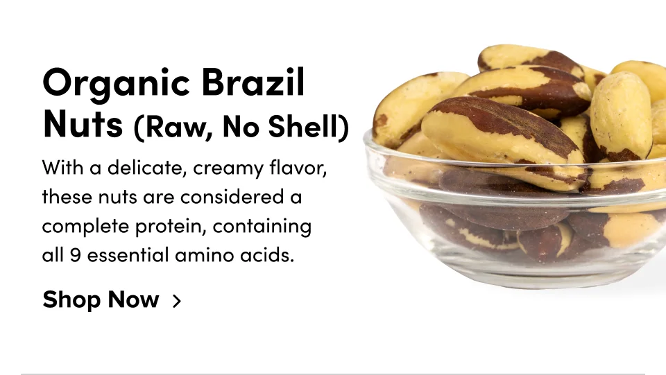 Organic Brazil Nuts (Raw, No Shell) With a delicate, creamy flavor, these nuts are considered a complete protein, containing all 9 essential amino acids. Shop Now