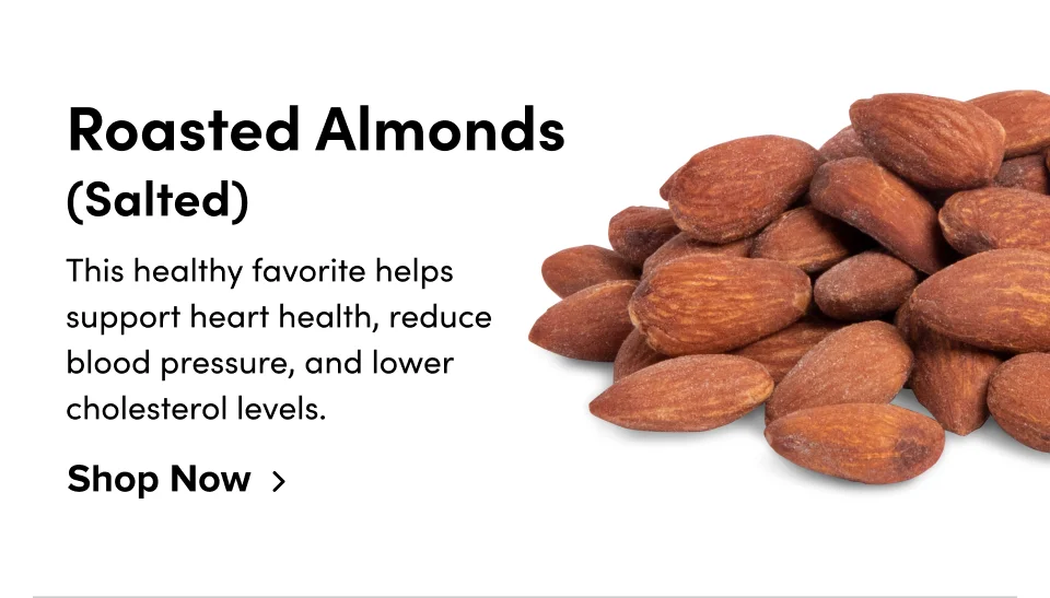 Roasted Almonds (Salted) This healthy favorite helps support heart health, reduce blood pressure, and lower cholesterol levels. Shop Now