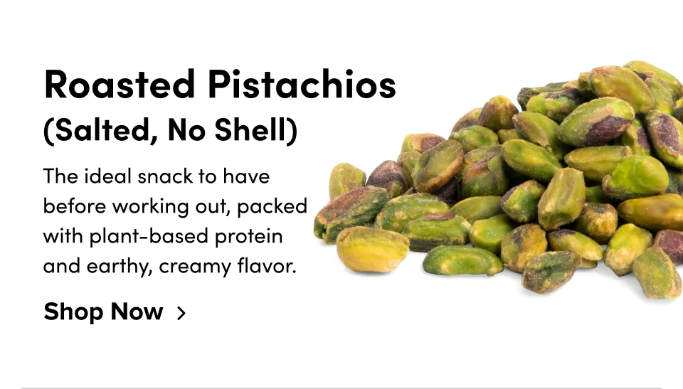 Roasted Pistachios (Salted, No Shell) The ideal snack to have before working out, packed with plant-based protein and earthy, creamy flavor. Shop Now