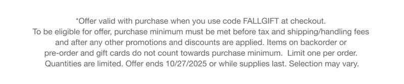 *Offer valid with qualifying purchase. To be eligible for offer, purchase minimum must be met before tax and shipping/handling fees and after any other promotions and discounts are applied. Items on backorder or pre-order and gift cards do not count towards purchase minimum. Limit one per order. Quantities are limited. Offer ends 10/27/2025 or while supplies last. Selection may vary.