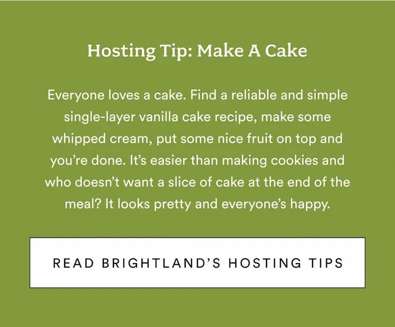 Hosting tip: Make a cake. Everyone loves a cake. Find a reliable and simple single-layer vanilla cake recipe, make some whipped cream, put some nice fruit on top and you’re done. It’s easier than making cookies and who doesn’t want a slice of cake at the end of the meal? It looks pretty and everyone’s happy. Read Brightland's hosting tips.
