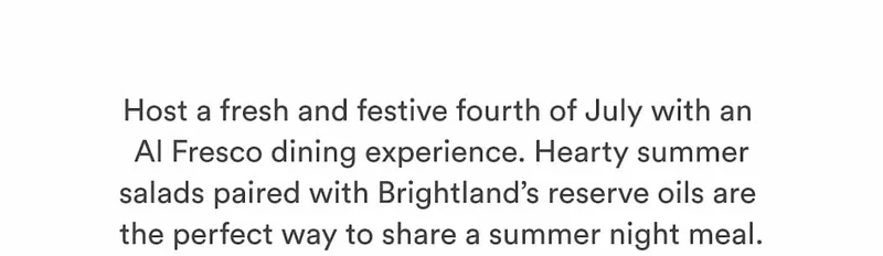 Host a fresh and festive fourth of July with an  Al Fresco dining experience. Hearty summer salads paired with Brightland’s reserve oils are  the perfect way to share a summer night meal.