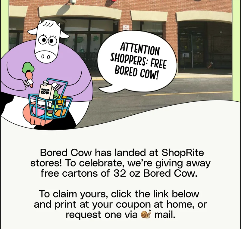 Bored Cow has landed at ShopRite stores! To celebrate, we’re giving away free cartons of 32 oz Bored Cow.   To claim yours, click the link below  and print at your coupon at home, or request one via 🐌 mail.