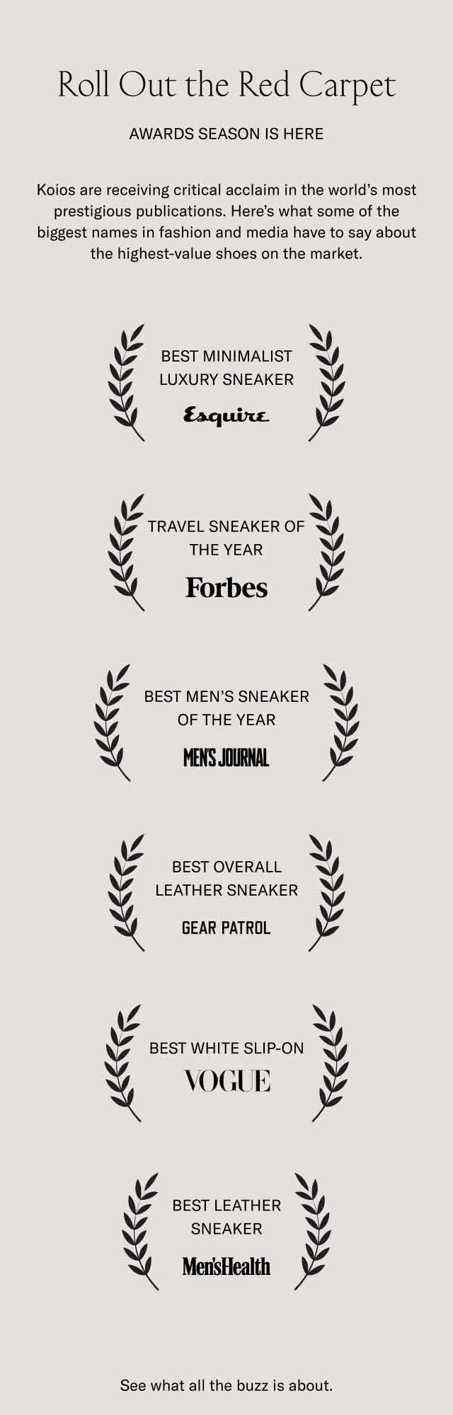 Roll Out the Red Carpet. Awards season is here. Koios are receiving critical acclaim in the world's most prestigious publications. Here's what some of the biggest names in fashion and media have to say about the highest-value shoes on the market. BEST MINIMAL LUXURY SNEAKER–Esquire. TRAVEL SNEAKER OF THE YEAR–Forbes. BEST MEN'S SNEAKER OF THE YEAR–Men's Journal. BEST OVERALL LEATHER SNEAKER–Gear Patrol. BEST WHITE SLIP-ON–Vogue. BEST LEATHER SNEAKER–Men's Health. See what the buzz is about.