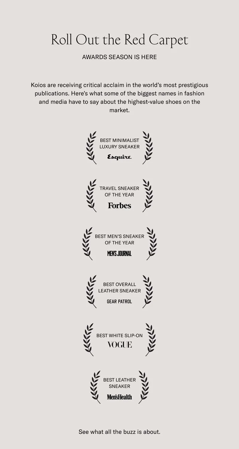 Roll Out the Red Carpet. Awards season is here. Koios are receiving critical acclaim in the world's most prestigious publications. Here's what some of the biggest names in fashion and media have to say about the highest-value shoes on the market. BEST MINIMAL LUXURY SNEAKER–Esquire. TRAVEL SNEAKER OF THE YEAR–Forbes. BEST MEN'S SNEAKER OF THE YEAR–Men's Journal. BEST OVERALL LEATHER SNEAKER–Gear Patrol. BEST WHITE SLIP-ON–Vogue. BEST LEATHER SNEAKER–Men's Health. See what the buzz is about.