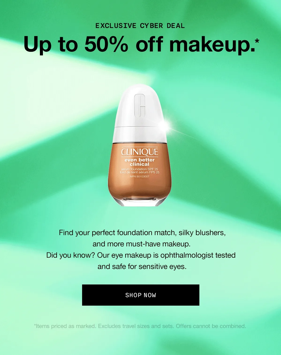Exclusive Cyber Deal. Up to 50% off makeup.* Find your perfect foundation match, silky blushers, and more must-have makeup. Did you know? Our eye makeup is ophthalmologist tested and safe for sensitive eyes. SHOP NOW *Items priced as marked. Excludes travel sizes, sets, and Black Honey Almost Lipstick. Offers cannot be combined.