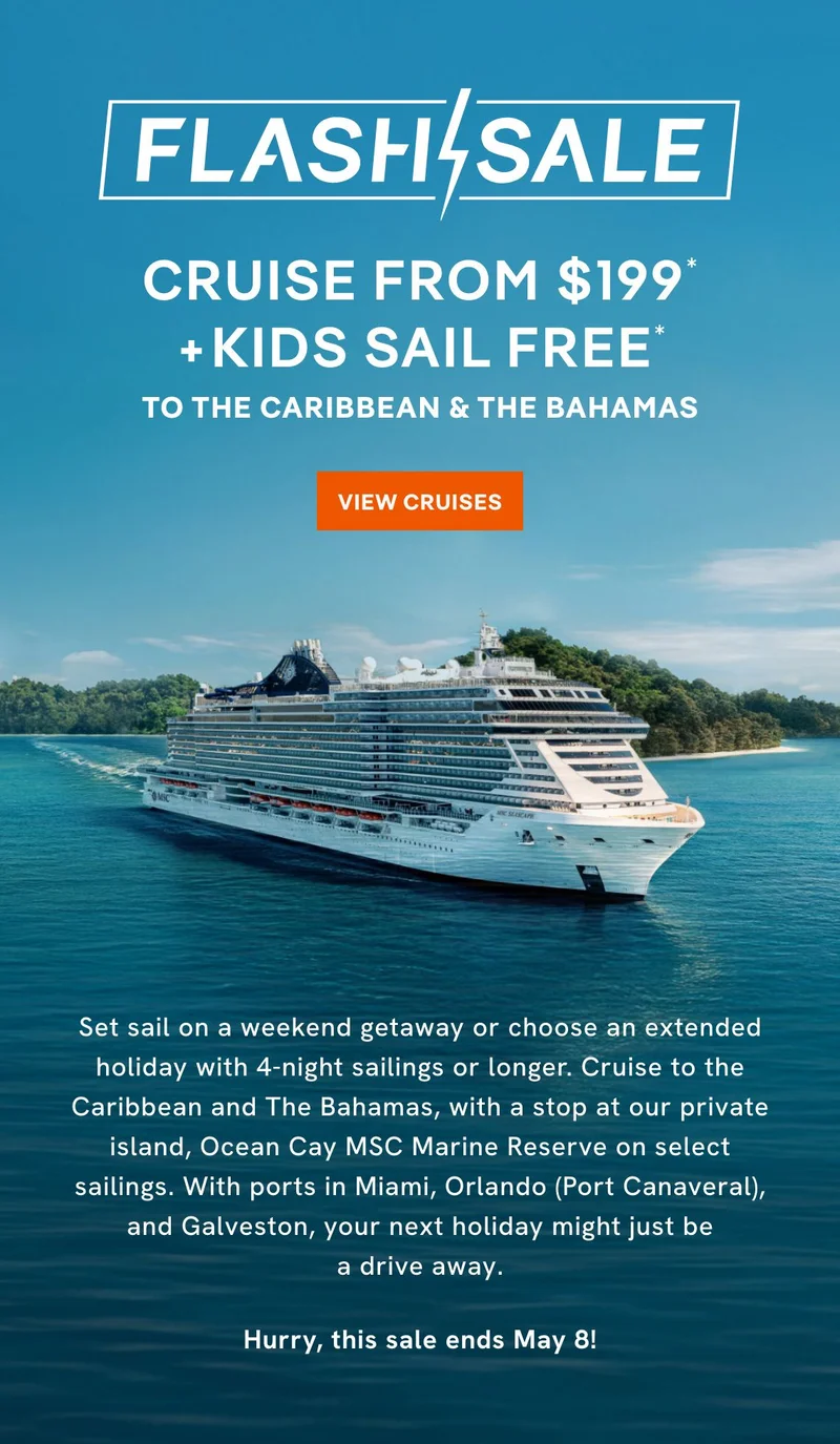 Flash Sale – Cruise From $199* + Kids Sail Free* to the Caribbean & The Bahamas – Click to View Cruises & Book Now – Set sail on a weekend getaway or choose an extended holiday with 4-night sailings or longer. Cruise to the Caribbean and The Bahamas, with a stop at our private island, 
Ocean&nbsp;Cay MSC&nbsp;Marine Reserve on select sailings. With ports in Miami, Orlando (Port Canaveral), and Galveston, your next holiday might just be a drive away. Hurry, this sale ends May 8!