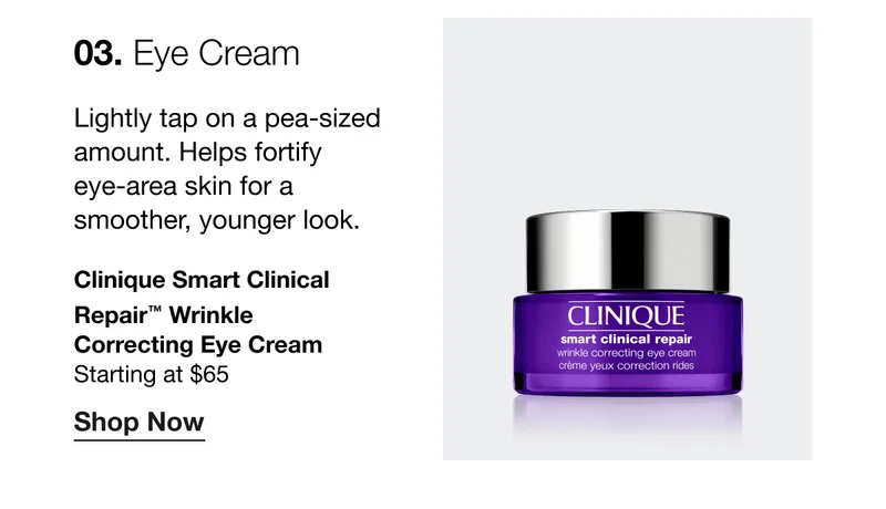 03. Eye Cream | Lightly tap on a pea-sized amount. Helps fortify eye-area skin for a smoother, younger look. Clinique Smart Clinical Repair™ Wrinkle Correcting Eye Cream | Starting at $65 | Shop Now