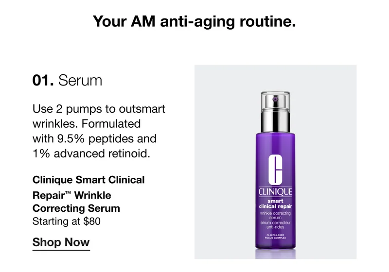 Your AM anti-aging routine. 01. Serum | Use 2 pumps to outsmart wrinkles. Formulated with 9.5% peptides and 1% advanced retinoid. Clinique Smart Clinical Repair™ Wrinkle Correcting Serum | Starting at $80 | Shop Now