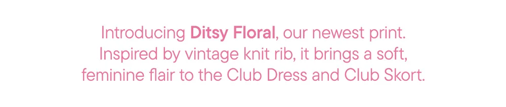 Introducing Ditsy Floral, our newest print. Inspired by vintage knit rib, it brings a soft, feminine flair to the Club Dress and Club Skort.